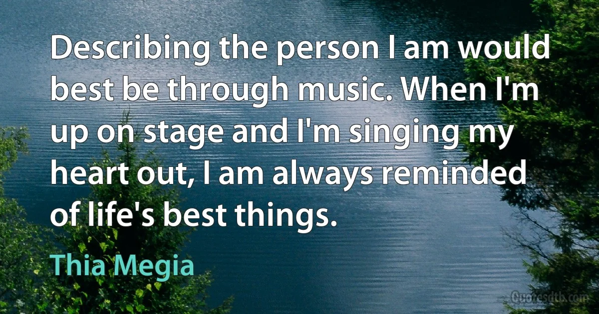 Describing the person I am would best be through music. When I'm up on stage and I'm singing my heart out, I am always reminded of life's best things. (Thia Megia)