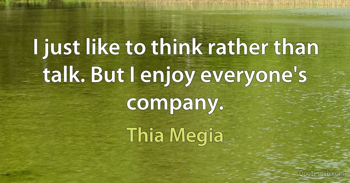 I just like to think rather than talk. But I enjoy everyone's company. (Thia Megia)