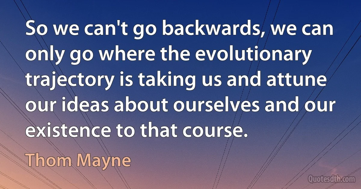 So we can't go backwards, we can only go where the evolutionary trajectory is taking us and attune our ideas about ourselves and our existence to that course. (Thom Mayne)