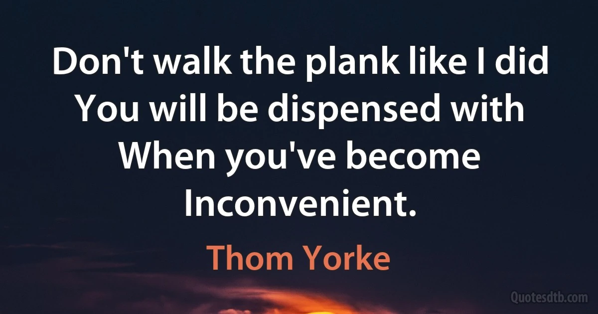 Don't walk the plank like I did
You will be dispensed with
When you've become
Inconvenient. (Thom Yorke)