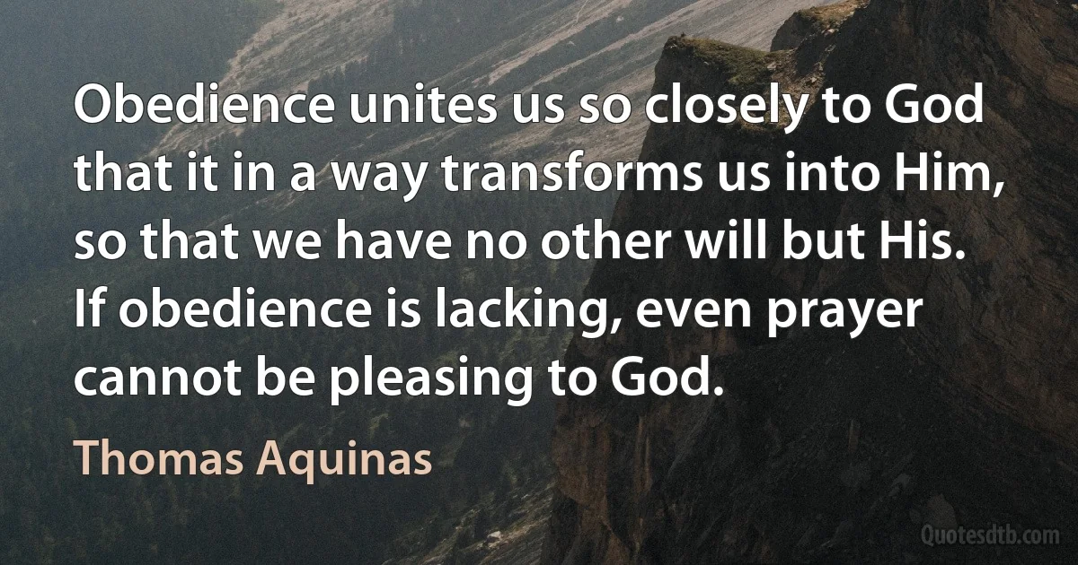 Obedience unites us so closely to God that it in a way transforms us into Him, so that we have no other will but His.
If obedience is lacking, even prayer cannot be pleasing to God. (Thomas Aquinas)