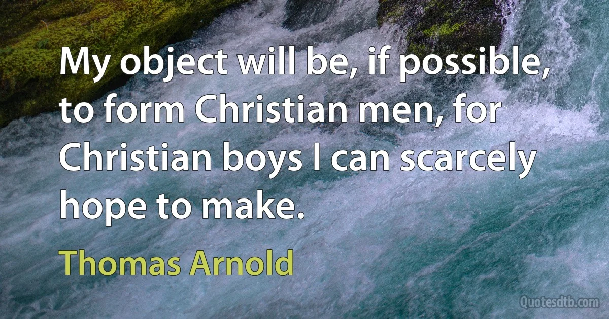 My object will be, if possible, to form Christian men, for Christian boys I can scarcely hope to make. (Thomas Arnold)