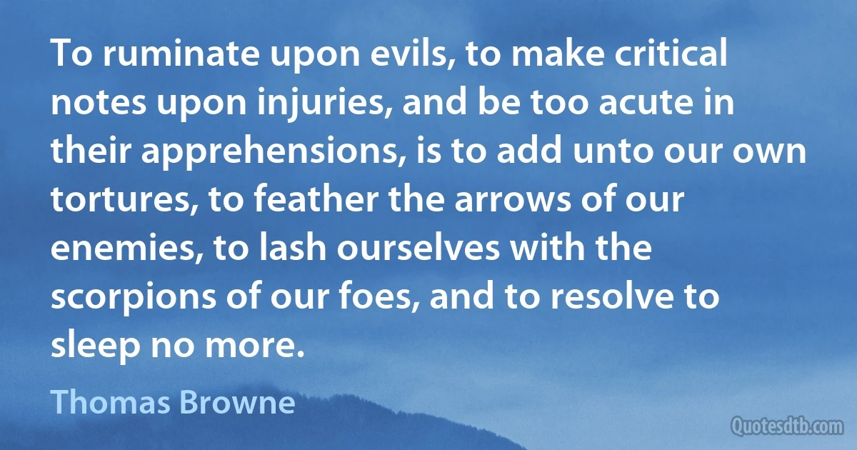 To ruminate upon evils, to make critical notes upon injuries, and be too acute in their apprehensions, is to add unto our own tortures, to feather the arrows of our enemies, to lash ourselves with the scorpions of our foes, and to resolve to sleep no more. (Thomas Browne)