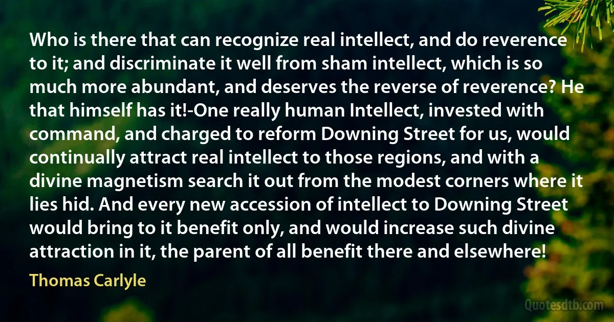 Who is there that can recognize real intellect, and do reverence to it; and discriminate it well from sham intellect, which is so much more abundant, and deserves the reverse of reverence? He that himself has it!-One really human Intellect, invested with command, and charged to reform Downing Street for us, would continually attract real intellect to those regions, and with a divine magnetism search it out from the modest corners where it lies hid. And every new accession of intellect to Downing Street would bring to it benefit only, and would increase such divine attraction in it, the parent of all benefit there and elsewhere! (Thomas Carlyle)