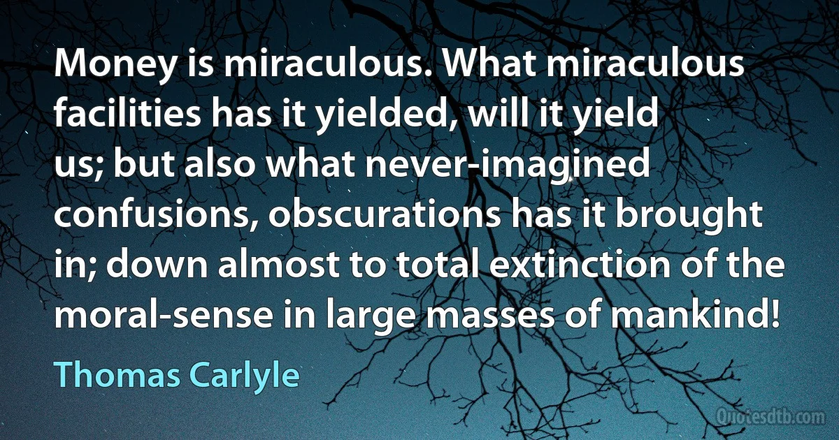 Money is miraculous. What miraculous facilities has it yielded, will it yield us; but also what never-imagined confusions, obscurations has it brought in; down almost to total extinction of the moral-sense in large masses of mankind! (Thomas Carlyle)