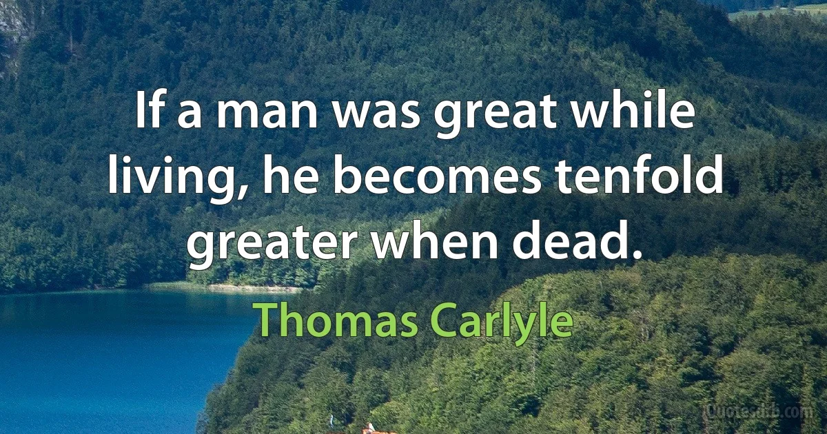 If a man was great while living, he becomes tenfold greater when dead. (Thomas Carlyle)