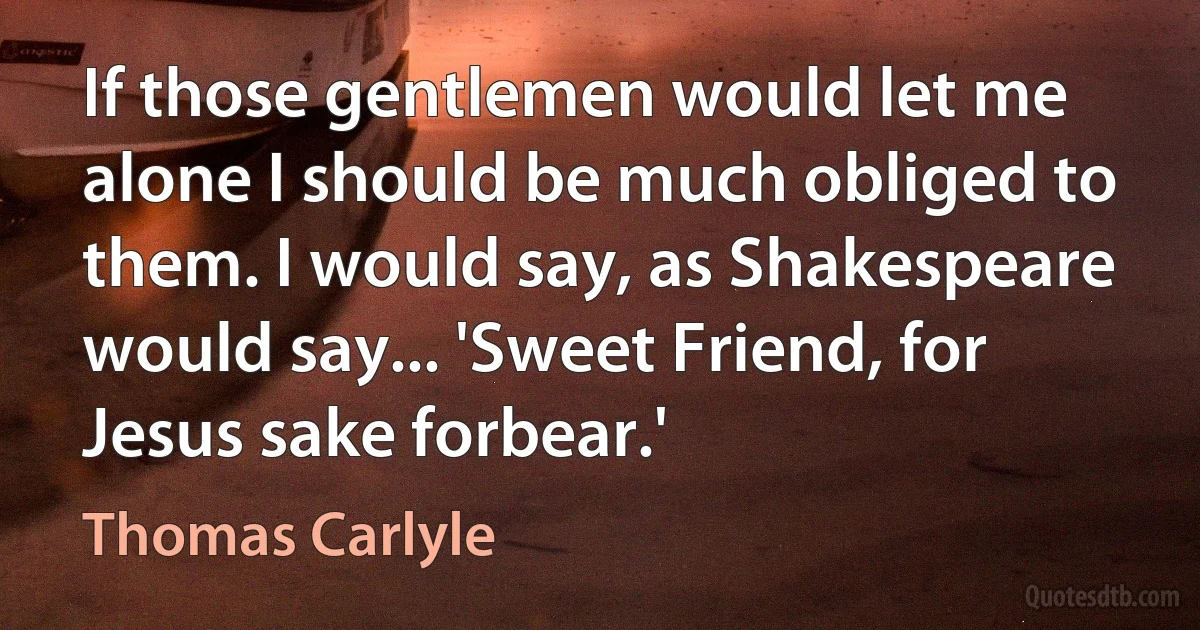 If those gentlemen would let me alone I should be much obliged to them. I would say, as Shakespeare would say... 'Sweet Friend, for Jesus sake forbear.' (Thomas Carlyle)