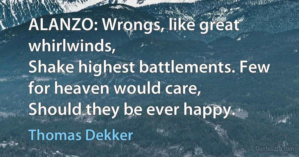 ALANZO: Wrongs, like great whirlwinds,
Shake highest battlements. Few for heaven would care,
Should they be ever happy. (Thomas Dekker)