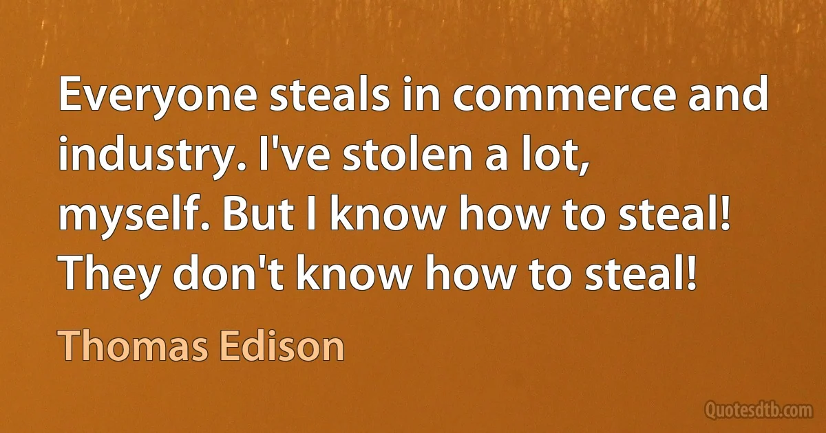 Everyone steals in commerce and industry. I've stolen a lot, myself. But I know how to steal! They don't know how to steal! (Thomas Edison)