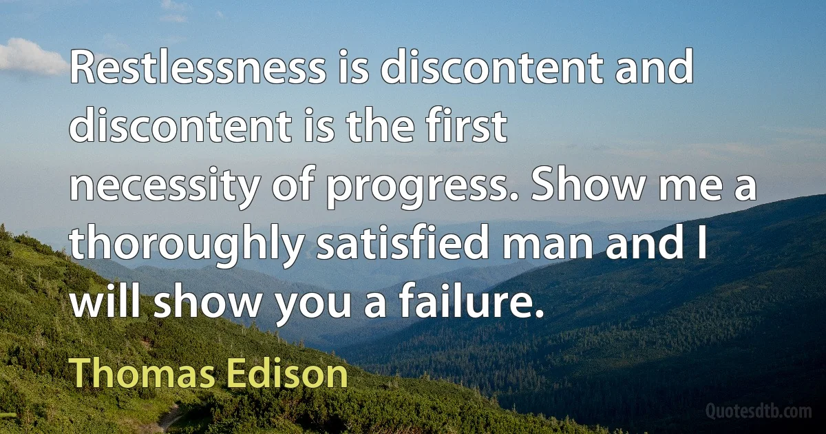 Restlessness is discontent and discontent is the first necessity of progress. Show me a thoroughly satisfied man and I will show you a failure. (Thomas Edison)