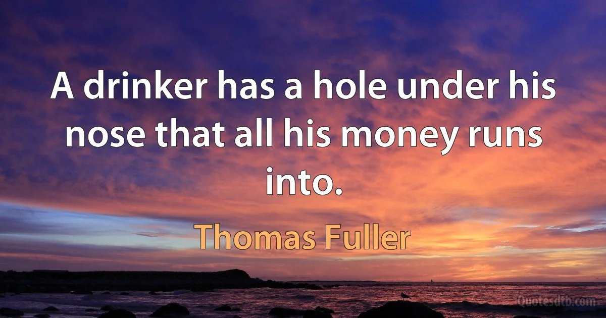 A drinker has a hole under his nose that all his money runs into. (Thomas Fuller)