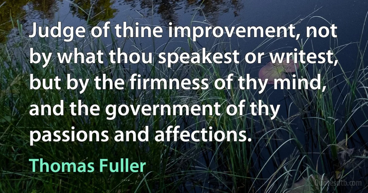 Judge of thine improvement, not by what thou speakest or writest, but by the firmness of thy mind, and the government of thy passions and affections. (Thomas Fuller)