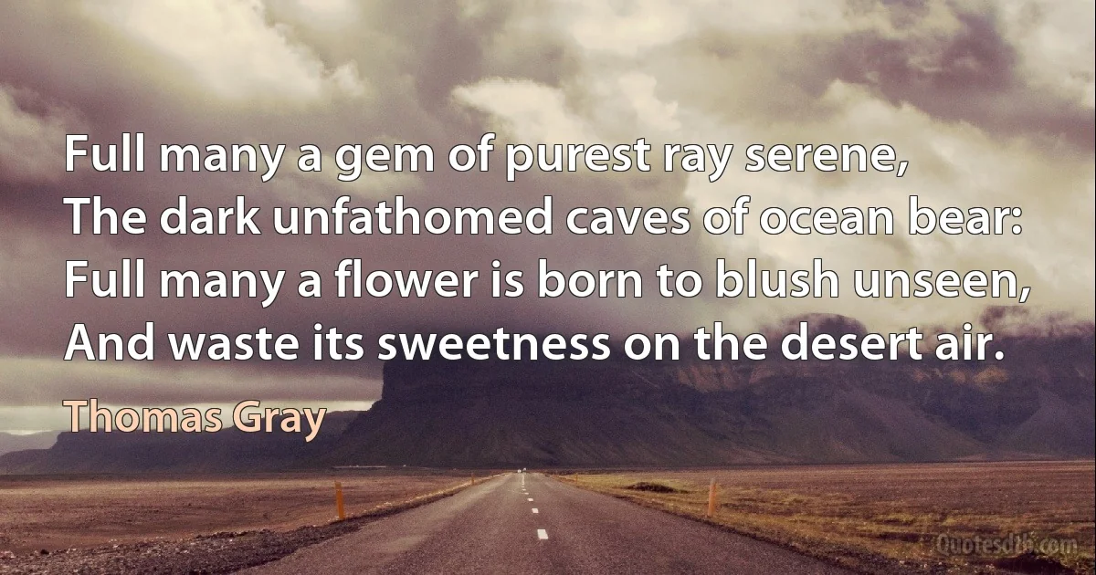 Full many a gem of purest ray serene,
The dark unfathomed caves of ocean bear:
Full many a flower is born to blush unseen,
And waste its sweetness on the desert air. (Thomas Gray)