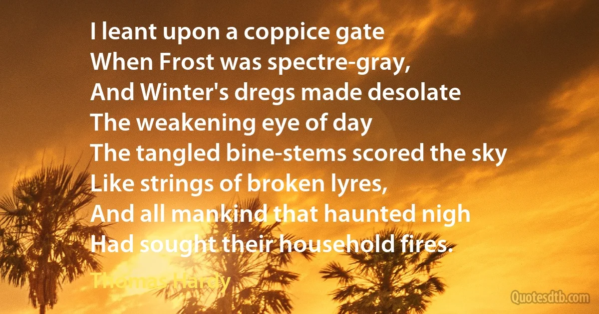 I leant upon a coppice gate
When Frost was spectre-gray,
And Winter's dregs made desolate
The weakening eye of day
The tangled bine-stems scored the sky
Like strings of broken lyres,
And all mankind that haunted nigh
Had sought their household fires. (Thomas Hardy)