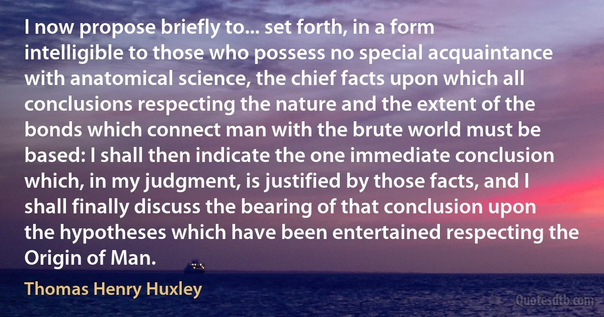 I now propose briefly to... set forth, in a form intelligible to those who possess no special acquaintance with anatomical science, the chief facts upon which all conclusions respecting the nature and the extent of the bonds which connect man with the brute world must be based: I shall then indicate the one immediate conclusion which, in my judgment, is justified by those facts, and I shall finally discuss the bearing of that conclusion upon the hypotheses which have been entertained respecting the Origin of Man. (Thomas Henry Huxley)