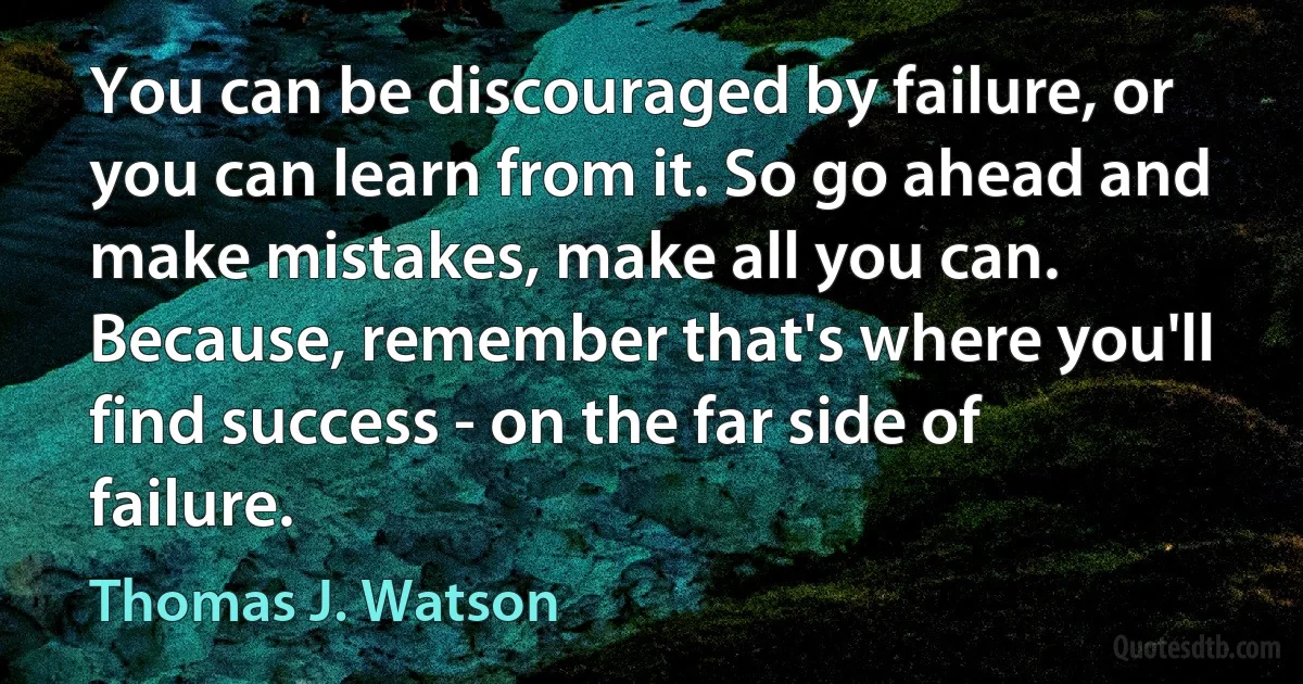 You can be discouraged by failure, or you can learn from it. So go ahead and make mistakes, make all you can. Because, remember that's where you'll find success - on the far side of failure. (Thomas J. Watson)