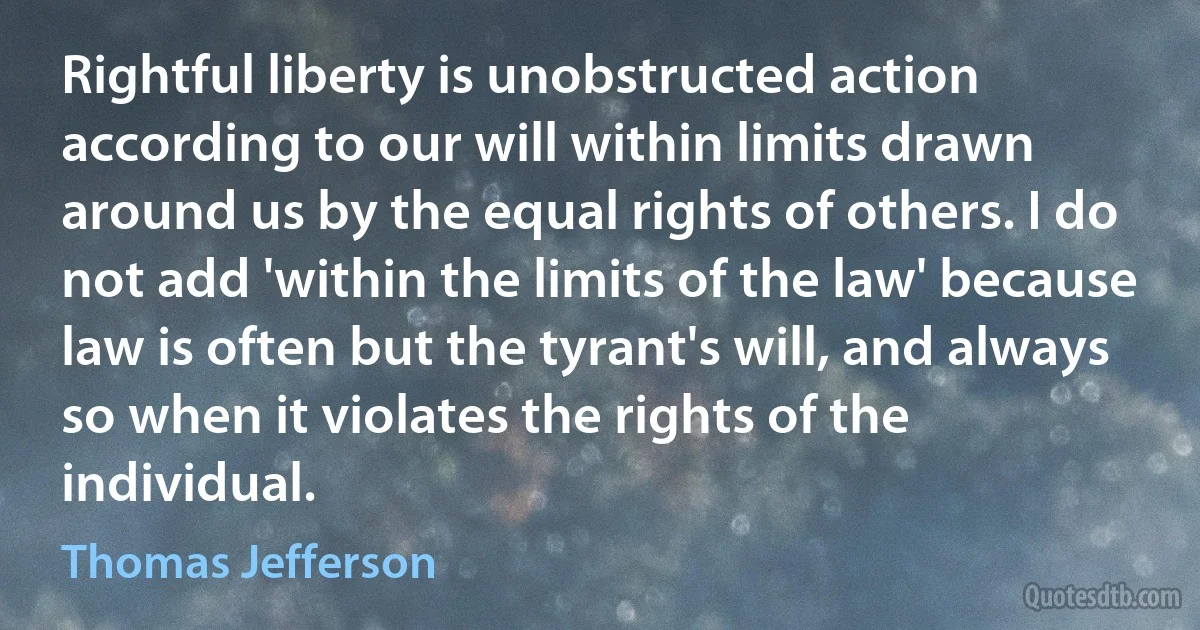 Rightful liberty is unobstructed action according to our will within limits drawn around us by the equal rights of others. I do not add 'within the limits of the law' because law is often but the tyrant's will, and always so when it violates the rights of the individual. (Thomas Jefferson)