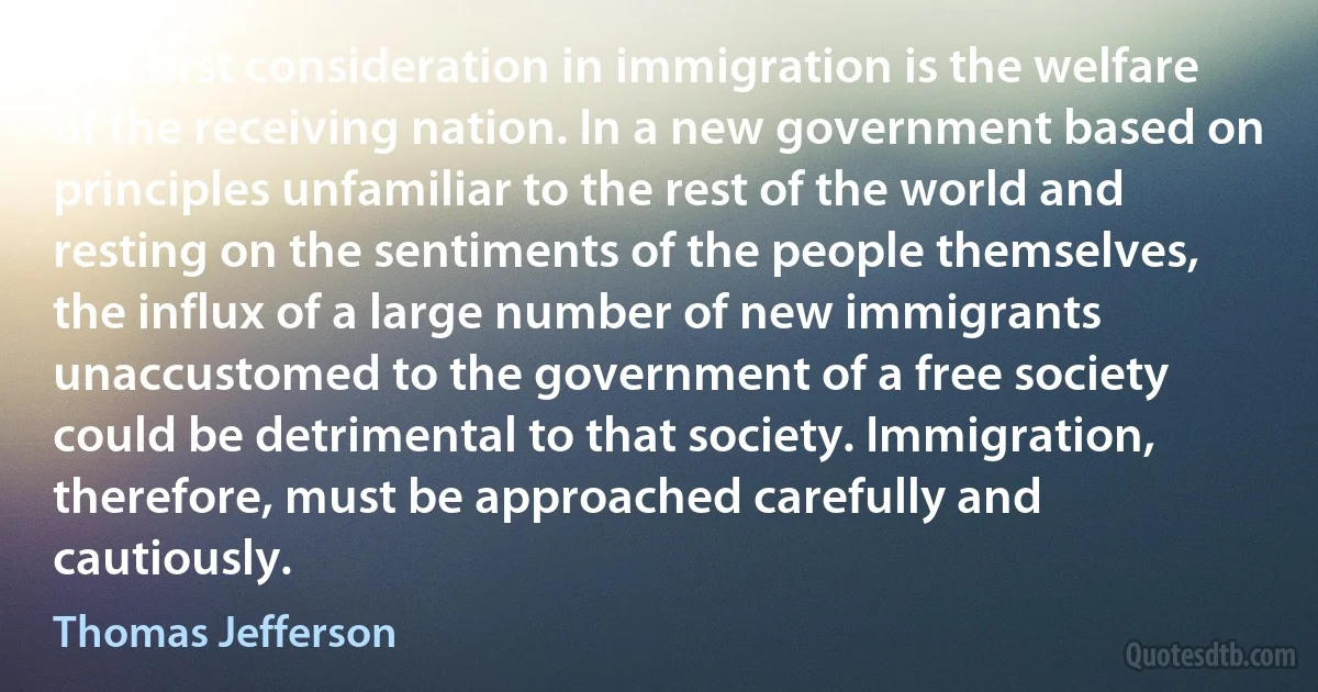 The first consideration in immigration is the welfare of the receiving nation. In a new government based on principles unfamiliar to the rest of the world and resting on the sentiments of the people themselves, the influx of a large number of new immigrants unaccustomed to the government of a free society could be detrimental to that society. Immigration, therefore, must be approached carefully and cautiously. (Thomas Jefferson)