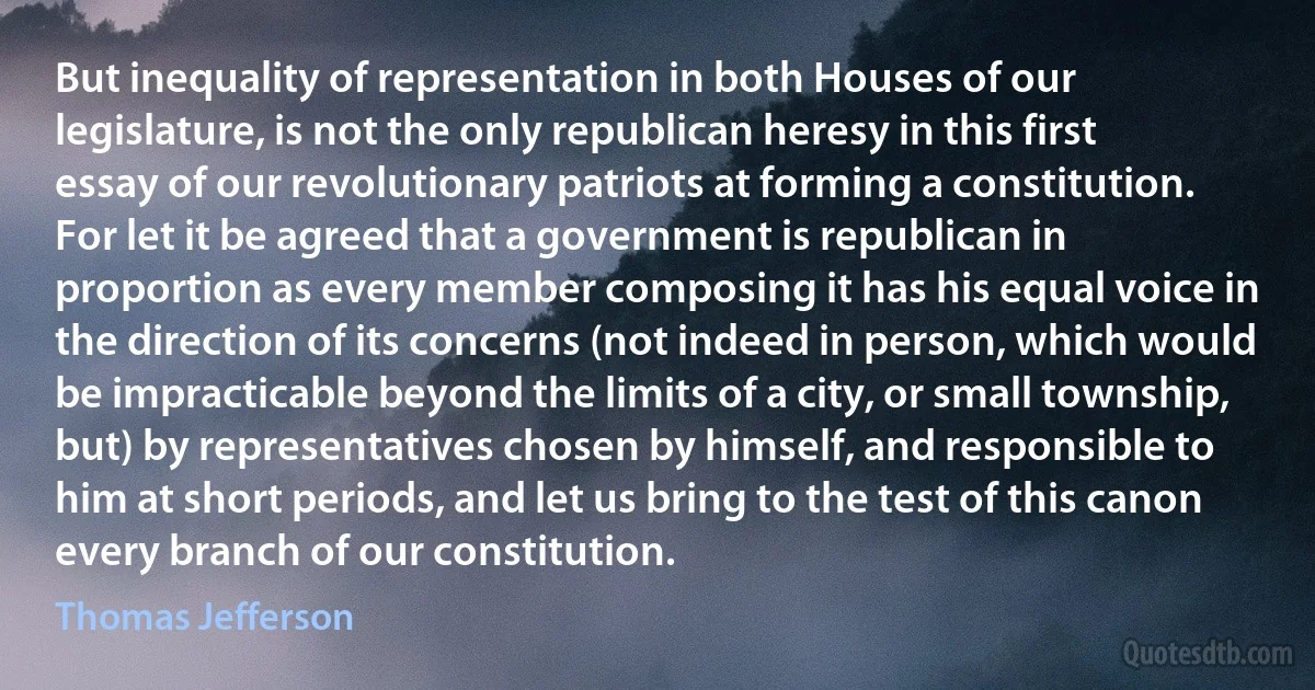 But inequality of representation in both Houses of our legislature, is not the only republican heresy in this first essay of our revolutionary patriots at forming a constitution. For let it be agreed that a government is republican in proportion as every member composing it has his equal voice in the direction of its concerns (not indeed in person, which would be impracticable beyond the limits of a city, or small township, but) by representatives chosen by himself, and responsible to him at short periods, and let us bring to the test of this canon every branch of our constitution. (Thomas Jefferson)