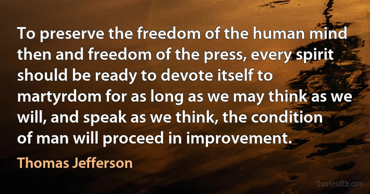 To preserve the freedom of the human mind then and freedom of the press, every spirit should be ready to devote itself to martyrdom for as long as we may think as we will, and speak as we think, the condition of man will proceed in improvement. (Thomas Jefferson)