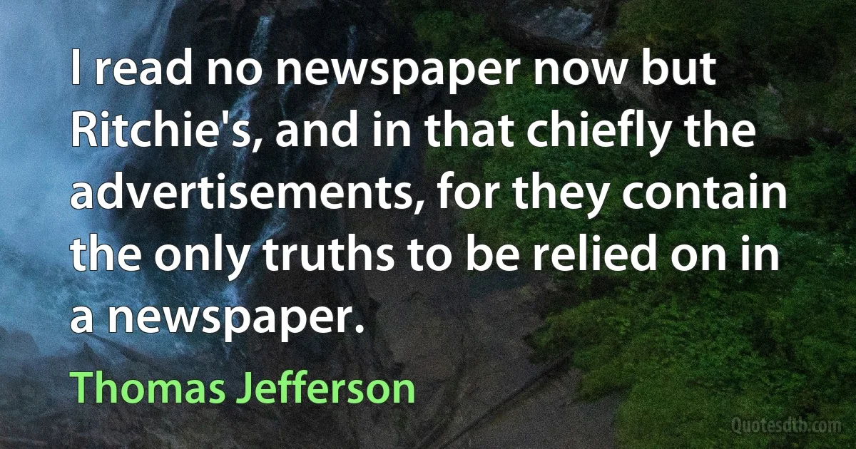 I read no newspaper now but Ritchie's, and in that chiefly the advertisements, for they contain the only truths to be relied on in a newspaper. (Thomas Jefferson)