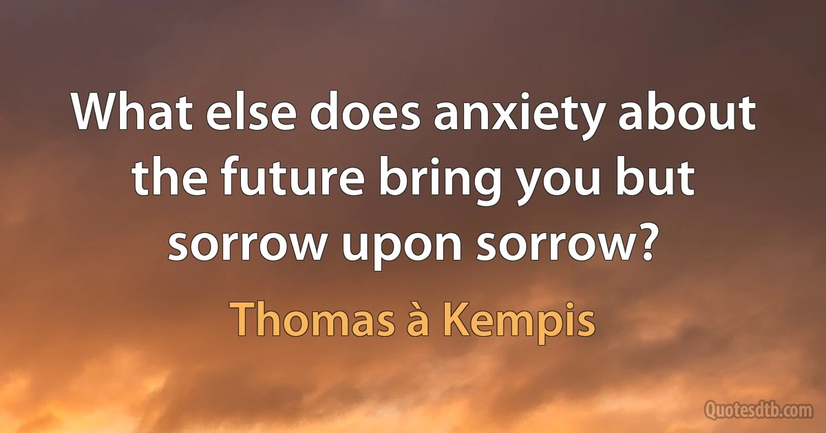 What else does anxiety about the future bring you but sorrow upon sorrow? (Thomas à Kempis)