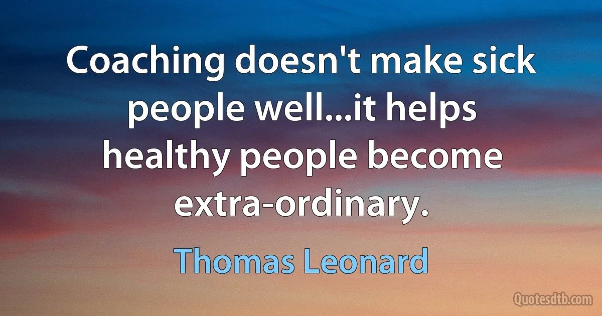 Coaching doesn't make sick people well...it helps healthy people become extra-ordinary. (Thomas Leonard)