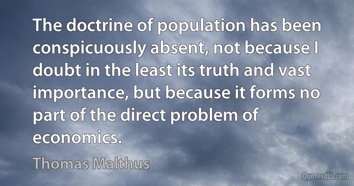 The doctrine of population has been conspicuously absent, not because I doubt in the least its truth and vast importance, but because it forms no part of the direct problem of economics. (Thomas Malthus)