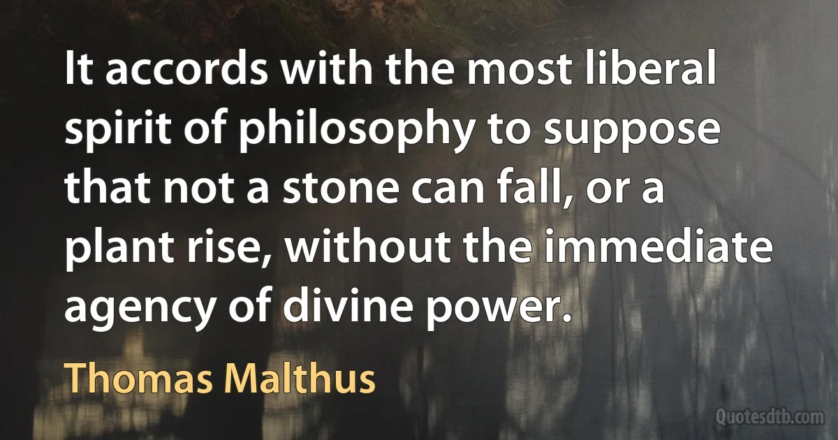 It accords with the most liberal spirit of philosophy to suppose that not a stone can fall, or a plant rise, without the immediate agency of divine power. (Thomas Malthus)