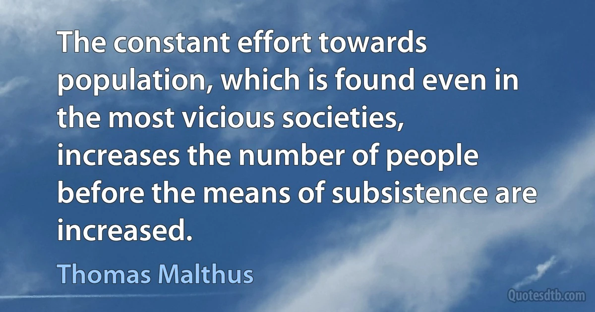 The constant effort towards population, which is found even in the most vicious societies, increases the number of people before the means of subsistence are increased. (Thomas Malthus)