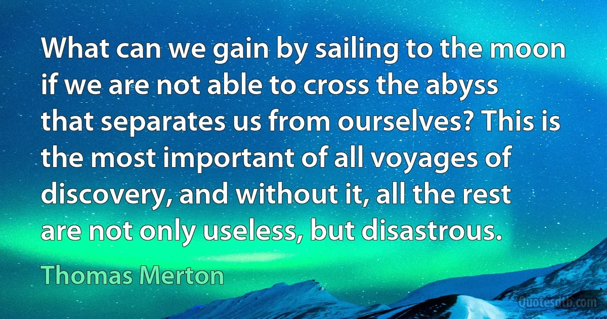 What can we gain by sailing to the moon if we are not able to cross the abyss that separates us from ourselves? This is the most important of all voyages of discovery, and without it, all the rest are not only useless, but disastrous. (Thomas Merton)