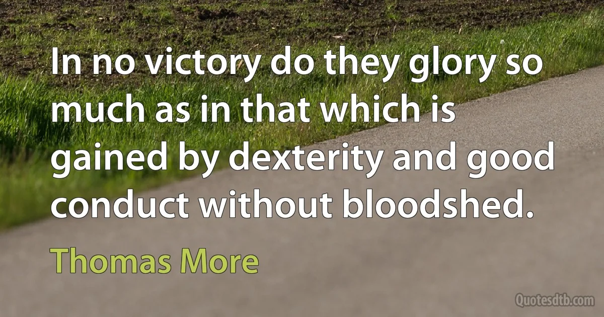 In no victory do they glory so much as in that which is gained by dexterity and good conduct without bloodshed. (Thomas More)