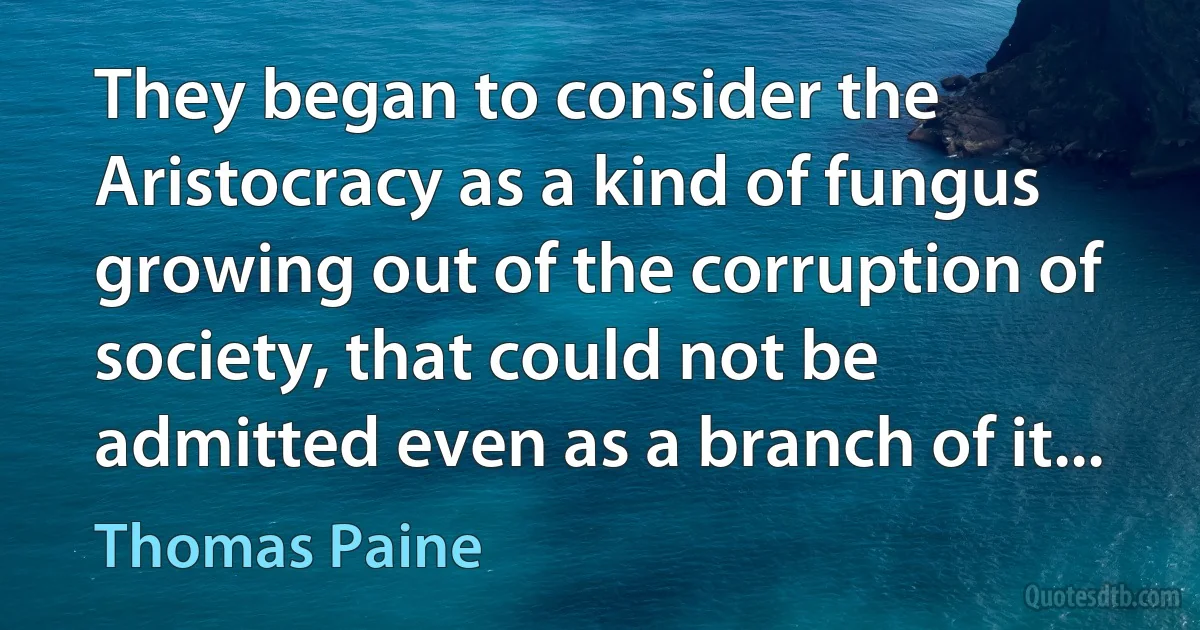 They began to consider the Aristocracy as a kind of fungus growing out of the corruption of society, that could not be admitted even as a branch of it... (Thomas Paine)