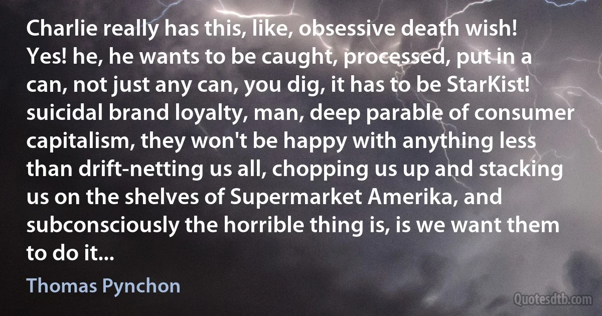 Charlie really has this, like, obsessive death wish! Yes! he, he wants to be caught, processed, put in a can, not just any can, you dig, it has to be StarKist! suicidal brand loyalty, man, deep parable of consumer capitalism, they won't be happy with anything less than drift-netting us all, chopping us up and stacking us on the shelves of Supermarket Amerika, and subconsciously the horrible thing is, is we want them to do it... (Thomas Pynchon)