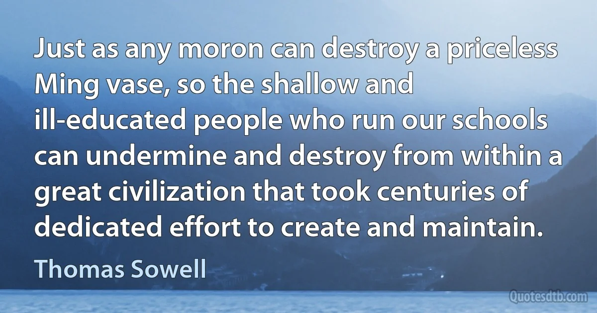 Just as any moron can destroy a priceless Ming vase, so the shallow and ill-educated people who run our schools can undermine and destroy from within a great civilization that took centuries of dedicated effort to create and maintain. (Thomas Sowell)