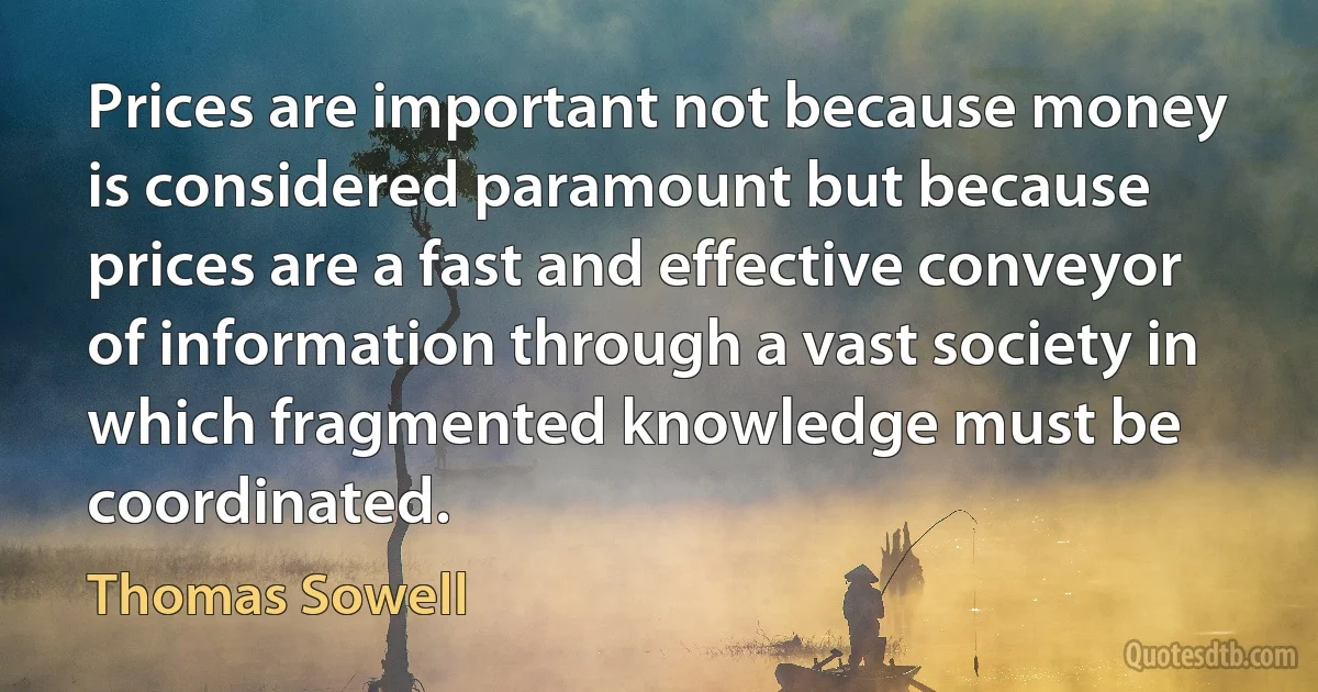 Prices are important not because money is considered paramount but because prices are a fast and effective conveyor of information through a vast society in which fragmented knowledge must be coordinated. (Thomas Sowell)