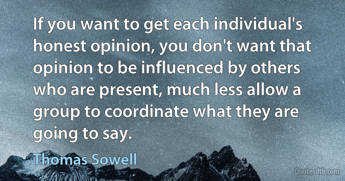 If you want to get each individual's honest opinion, you don't want that opinion to be influenced by others who are present, much less allow a group to coordinate what they are going to say. (Thomas Sowell)