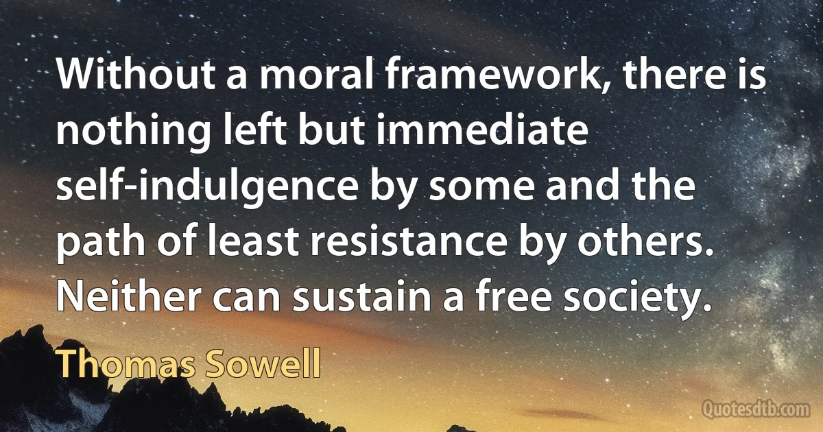 Without a moral framework, there is nothing left but immediate self-indulgence by some and the path of least resistance by others. Neither can sustain a free society. (Thomas Sowell)