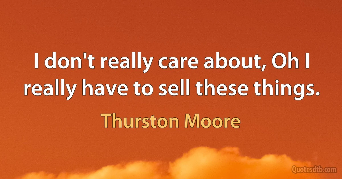 I don't really care about, Oh I really have to sell these things. (Thurston Moore)