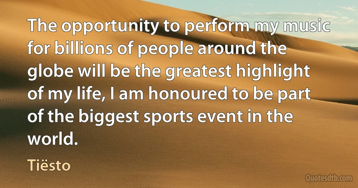 The opportunity to perform my music for billions of people around the globe will be the greatest highlight of my life, I am honoured to be part of the biggest sports event in the world. (Tiësto)