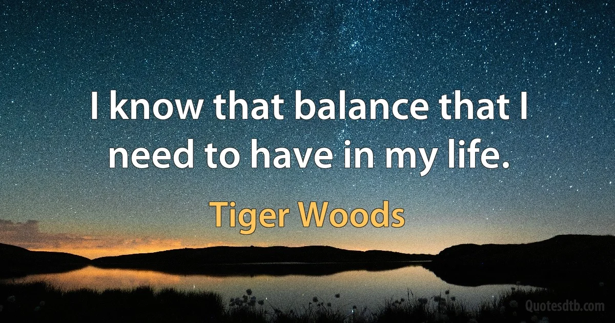 I know that balance that I need to have in my life. (Tiger Woods)