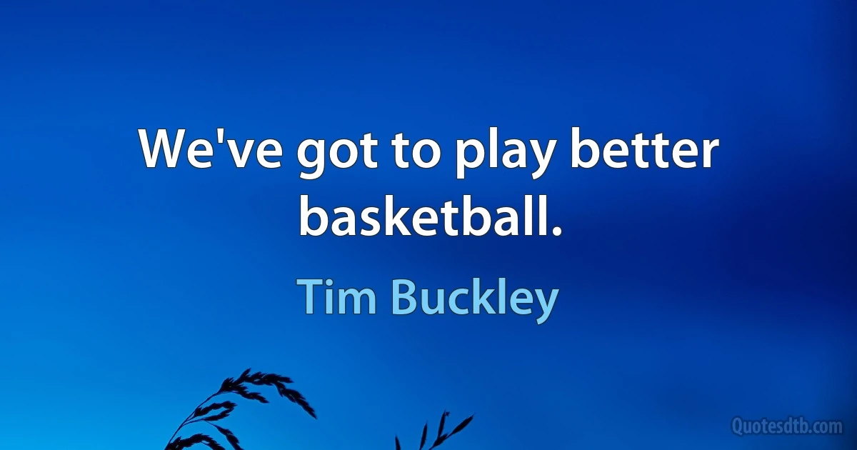 We've got to play better basketball. (Tim Buckley)