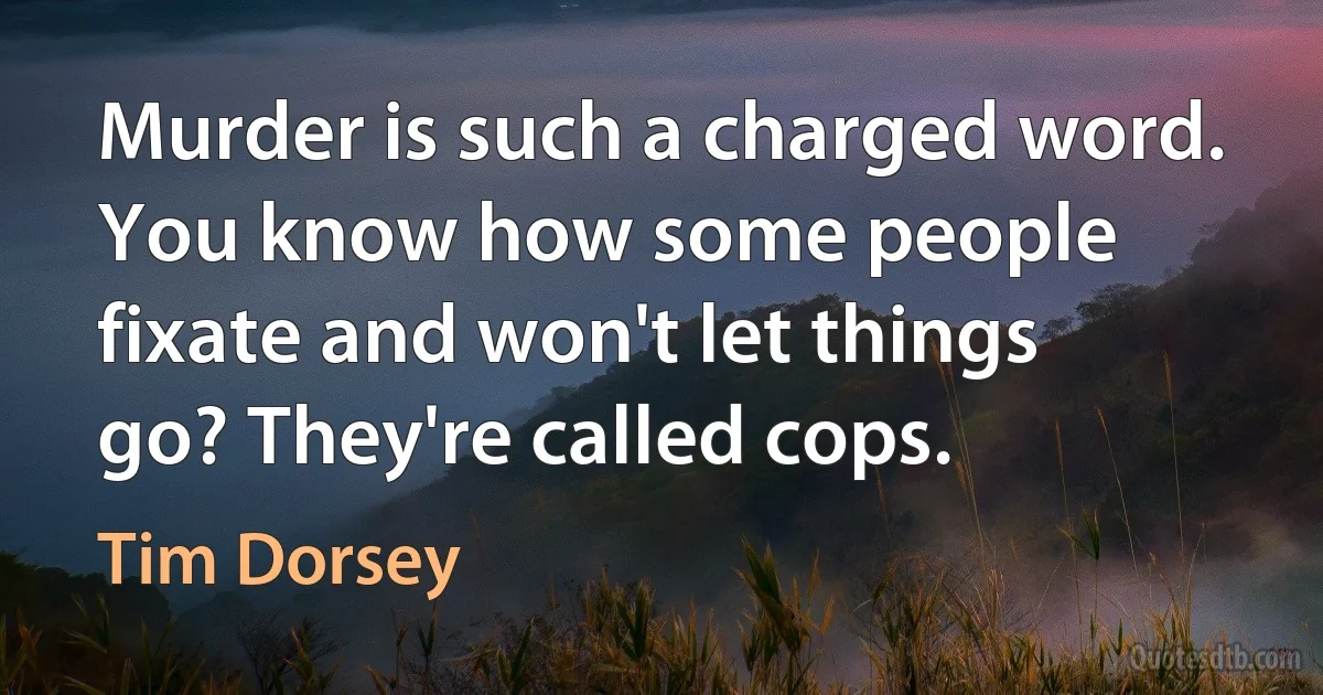 Murder is such a charged word. You know how some people fixate and won't let things go? They're called cops. (Tim Dorsey)