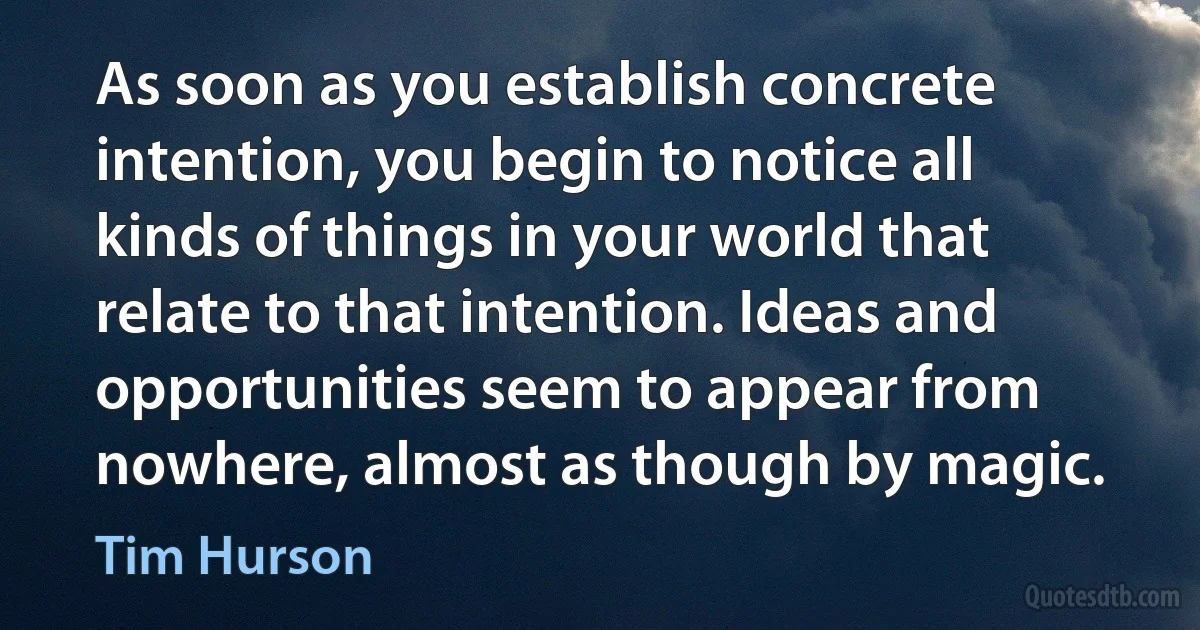 As soon as you establish concrete intention, you begin to notice all kinds of things in your world that relate to that intention. Ideas and opportunities seem to appear from nowhere, almost as though by magic. (Tim Hurson)