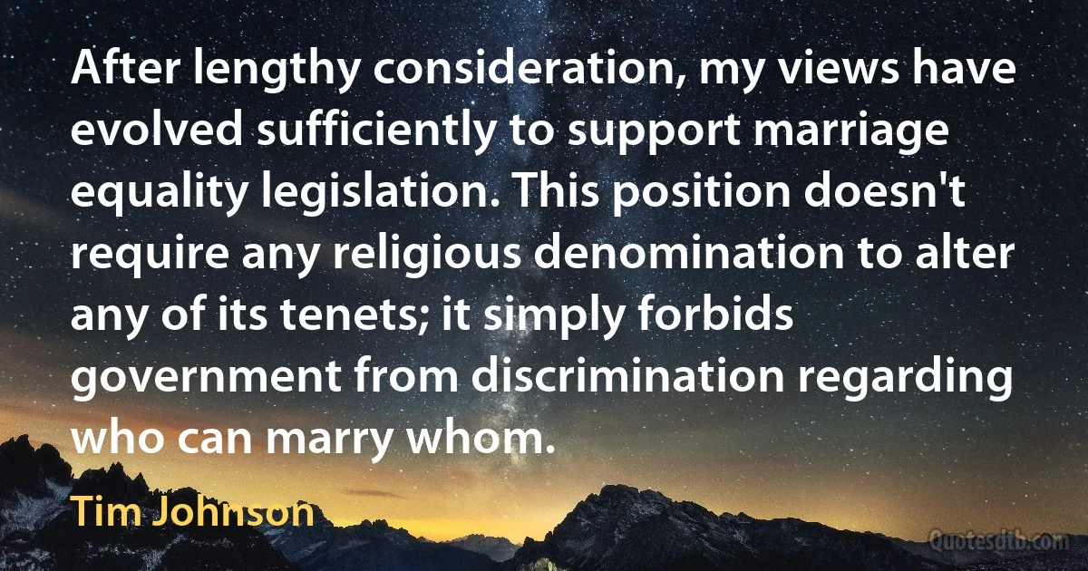 After lengthy consideration, my views have evolved sufficiently to support marriage equality legislation. This position doesn't require any religious denomination to alter any of its tenets; it simply forbids government from discrimination regarding who can marry whom. (Tim Johnson)