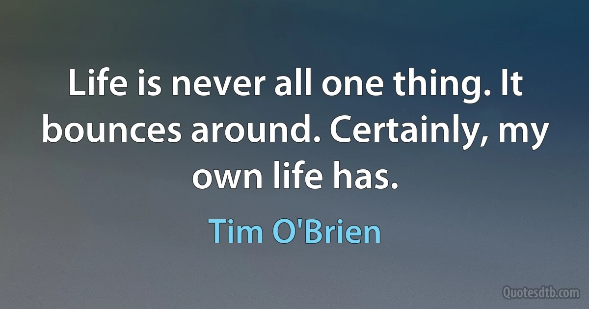 Life is never all one thing. It bounces around. Certainly, my own life has. (Tim O'Brien)