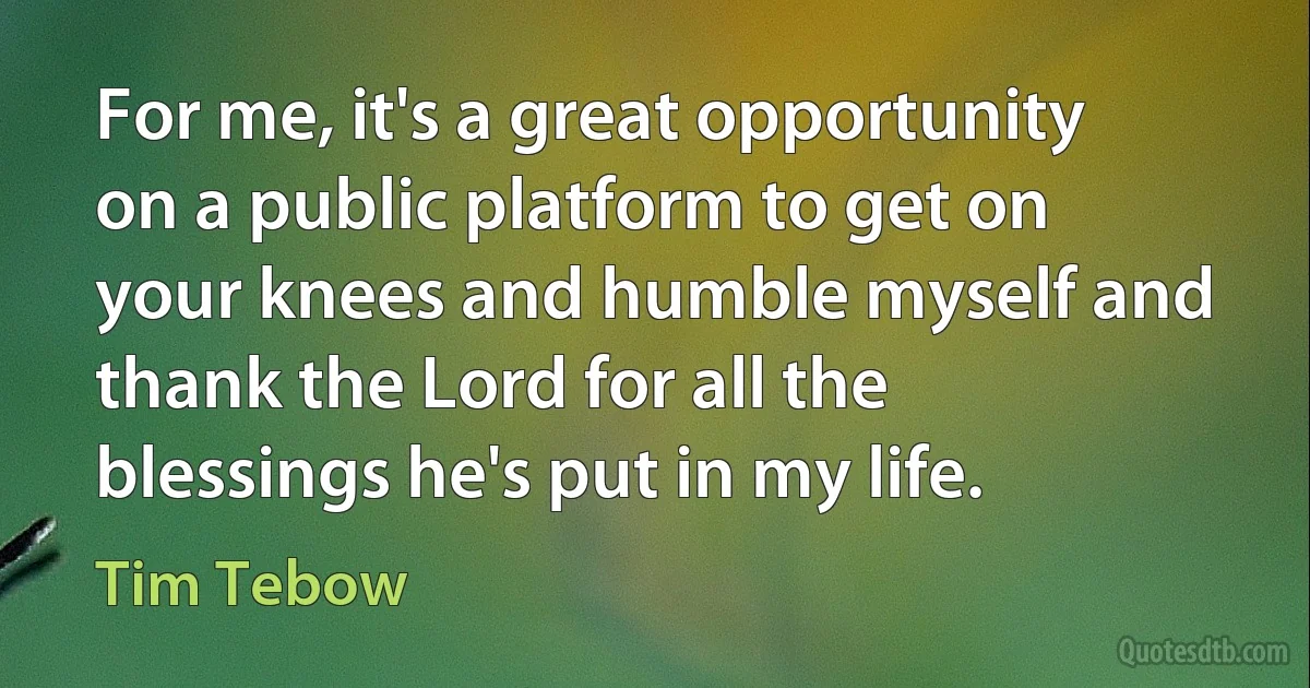 For me, it's a great opportunity on a public platform to get on your knees and humble myself and thank the Lord for all the blessings he's put in my life. (Tim Tebow)