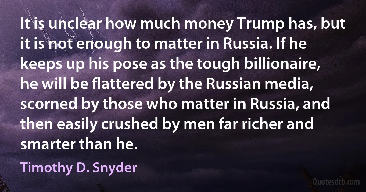 It is unclear how much money Trump has, but it is not enough to matter in Russia. If he keeps up his pose as the tough billionaire, he will be flattered by the Russian media, scorned by those who matter in Russia, and then easily crushed by men far richer and smarter than he. (Timothy D. Snyder)