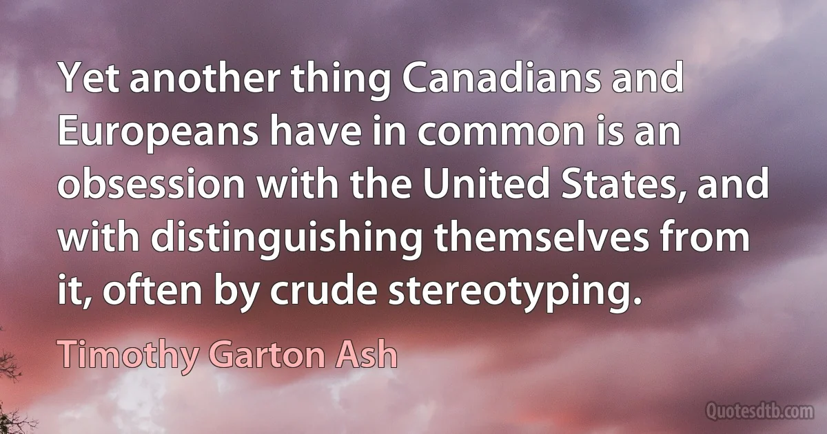 Yet another thing Canadians and Europeans have in common is an obsession with the United States, and with distinguishing themselves from it, often by crude stereotyping. (Timothy Garton Ash)