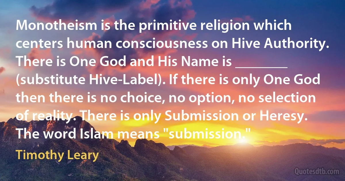 Monotheism is the primitive religion which centers human consciousness on Hive Authority. There is One God and His Name is _______ (substitute Hive-Label). If there is only One God then there is no choice, no option, no selection of reality. There is only Submission or Heresy. The word Islam means "submission." (Timothy Leary)